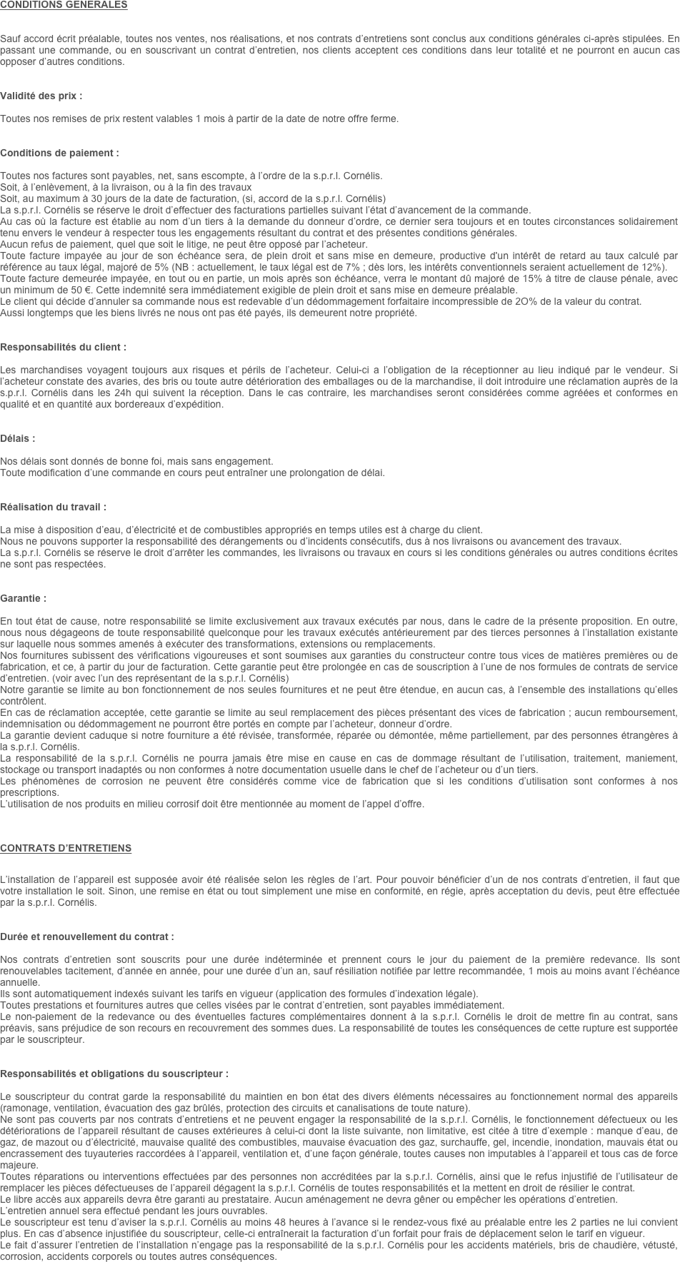 CONDITIONS GENERALES  


Sauf accord écrit préalable, toutes nos ventes, nos réalisations, et nos contrats d’entretiens sont conclus aux conditions générales ci-après stipulées. En passant une commande, ou en souscrivant un contrat d’entretien, nos clients acceptent ces conditions dans leur totalité et ne pourront en aucun cas opposer d’autres conditions.


Validité des prix :

Toutes nos remises de prix restent valables 1 mois à partir de la date de notre offre ferme.


Conditions de paiement :

Toutes nos factures sont payables, net, sans escompte, à l’ordre de la s.p.r.l. Cornélis.
Soit, à l’enlèvement, à la livraison, ou à la fin des travaux
Soit, au maximum à 30 jours de la date de facturation, (si, accord de la s.p.r.l. Cornélis)
La s.p.r.l. Cornélis se réserve le droit d’effectuer des facturations partielles suivant l’état d’avancement de la commande.
Au cas où la facture est établie au nom d’un tiers à la demande du donneur d’ordre, ce dernier sera toujours et en toutes circonstances solidairement tenu envers le vendeur à respecter tous les engagements résultant du contrat et des présentes conditions générales.
Aucun refus de paiement, quel que soit le litige, ne peut être opposé par l’acheteur.
Toute facture impayée au jour de son échéance sera, de plein droit et sans mise en demeure, productive d'un intérêt de retard au taux calculé par référence au taux légal, majoré de 5% (NB : actuellement, le taux légal est de 7% ; dès lors, les intérêts conventionnels seraient actuellement de 12%).
Toute facture demeurée impayée, en tout ou en partie, un mois après son échéance, verra le montant dû majoré de 15% à titre de clause pénale, avec un minimum de 50 €. Cette indemnité sera immédiatement exigible de plein droit et sans mise en demeure préalable.
Le client qui décide d’annuler sa commande nous est redevable d’un dédommagement forfaitaire incompressible de 2O% de la valeur du contrat.
Aussi longtemps que les biens livrés ne nous ont pas été payés, ils demeurent notre propriété.


Responsabilités du client :

Les marchandises voyagent toujours aux risques et périls de l’acheteur. Celui-ci a l’obligation de la réceptionner au lieu indiqué par le vendeur. Si l’acheteur constate des avaries, des bris ou toute autre détérioration des emballages ou de la marchandise, il doit introduire une réclamation auprès de la s.p.r.l. Cornélis dans les 24h qui suivent la réception. Dans le cas contraire, les marchandises seront considérées comme agréées et conformes en qualité et en quantité aux bordereaux d’expédition.


Délais :

Nos délais sont donnés de bonne foi, mais sans engagement.
Toute modification d’une commande en cours peut entraîner une prolongation de délai.


Réalisation du travail :

La mise à disposition d’eau, d’électricité et de combustibles appropriés en temps utiles est à charge du client.
Nous ne pouvons supporter la responsabilité des dérangements ou d’incidents consécutifs, dus à nos livraisons ou avancement des travaux.
La s.p.r.l. Cornélis se réserve le droit d’arrêter les commandes, les livraisons ou travaux en cours si les conditions générales ou autres conditions écrites ne sont pas respectées.


Garantie :

En tout état de cause, notre responsabilité se limite exclusivement aux travaux exécutés par nous, dans le cadre de la présente proposition. En outre, nous nous dégageons de toute responsabilité quelconque pour les travaux exécutés antérieurement par des tierces personnes à l’installation existante sur laquelle nous sommes amenés à exécuter des transformations, extensions ou remplacements.
Nos fournitures subissent des vérifications vigoureuses et sont soumises aux garanties du constructeur contre tous vices de matières premières ou de fabrication, et ce, à partir du jour de facturation. Cette garantie peut être prolongée en cas de souscription à l’une de nos formules de contrats de service d’entretien. (voir avec l’un des représentant de la s.p.r.l. Cornélis)
Notre garantie se limite au bon fonctionnement de nos seules fournitures et ne peut être étendue, en aucun cas, à l’ensemble des installations qu’elles contrôlent.
En cas de réclamation acceptée, cette garantie se limite au seul remplacement des pièces présentant des vices de fabrication ; aucun remboursement, indemnisation ou dédommagement ne pourront être portés en compte par l’acheteur, donneur d’ordre.
La garantie devient caduque si notre fourniture a été révisée, transformée, réparée ou démontée, même partiellement, par des personnes étrangères à la s.p.r.l. Cornélis.
La responsabilité de la s.p.r.l. Cornélis ne pourra jamais être mise en cause en cas de dommage résultant de l’utilisation, traitement, maniement, stockage ou transport inadaptés ou non conformes à notre documentation usuelle dans le chef de l’acheteur ou d’un tiers.
Les phénomènes de corrosion ne peuvent être considérés comme vice de fabrication que si les conditions d’utilisation sont conformes à nos prescriptions.
L’utilisation de nos produits en milieu corrosif doit être mentionnée au moment de l’appel d’offre.



CONTRATS D’ENTRETIENS


L’installation de l’appareil est supposée avoir été réalisée selon les règles de l’art. Pour pouvoir bénéficier d’un de nos contrats d’entretien, il faut que votre installation le soit. Sinon, une remise en état ou tout simplement une mise en conformité, en régie, après acceptation du devis, peut être effectuée par la s.p.r.l. Cornélis.


Durée et renouvellement du contrat :

Nos contrats d’entretien sont souscrits pour une durée indéterminée et prennent cours le jour du paiement de la première redevance. Ils sont renouvelables tacitement, d’année en année, pour une durée d’un an, sauf résiliation notifiée par lettre recommandée, 1 mois au moins avant l’échéance annuelle.
Ils sont automatiquement indexés suivant les tarifs en vigueur (application des formules d’indexation légale).
Toutes prestations et fournitures autres que celles visées par le contrat d’entretien, sont payables immédiatement.
Le non-paiement de la redevance ou des éventuelles factures complémentaires donnent à la s.p.r.l. Cornélis le droit de mettre fin au contrat, sans préavis, sans préjudice de son recours en recouvrement des sommes dues. La responsabilité de toutes les conséquences de cette rupture est supportée par le souscripteur.


Responsabilités et obligations du souscripteur :

Le souscripteur du contrat garde la responsabilité du maintien en bon état des divers éléments nécessaires au fonctionnement normal des appareils (ramonage, ventilation, évacuation des gaz brûlés, protection des circuits et canalisations de toute nature). 
Ne sont pas couverts par nos contrats d’entretiens et ne peuvent engager la responsabilité de la s.p.r.l. Cornélis, le fonctionnement défectueux ou les détériorations de l’appareil résultant de causes extérieures à celui-ci dont la liste suivante, non limitative, est citée à titre d’exemple : manque d’eau, de gaz, de mazout ou d’électricité, mauvaise qualité des combustibles, mauvaise évacuation des gaz, surchauffe, gel, incendie, inondation, mauvais état ou encrassement des tuyauteries raccordées à l’appareil, ventilation et, d’une façon générale, toutes causes non imputables à l’appareil et tous cas de force majeure.
Toutes réparations ou interventions effectuées par des personnes non accréditées par la s.p.r.l. Cornélis, ainsi que le refus injustifié de l’utilisateur de remplacer les pièces défectueuses de l’appareil dégagent la s.p.r.l. Cornélis de toutes responsabilités et la mettent en droit de résilier le contrat.
Le libre accès aux appareils devra être garanti au prestataire. Aucun aménagement ne devra gêner ou empêcher les opérations d’entretien.
L’entretien annuel sera effectué pendant les jours ouvrables.
Le souscripteur est tenu d’aviser la s.p.r.l. Cornélis au moins 48 heures à l’avance si le rendez-vous fixé au préalable entre les 2 parties ne lui convient plus. En cas d’absence injustifiée du souscripteur, celle-ci entraînerait la facturation d’un forfait pour frais de déplacement selon le tarif en vigueur.
Le fait d’assurer l’entretien de l’installation n’engage pas la responsabilité de la s.p.r.l. Cornélis pour les accidents matériels, bris de chaudière, vétusté, corrosion, accidents corporels ou toutes autres conséquences.
